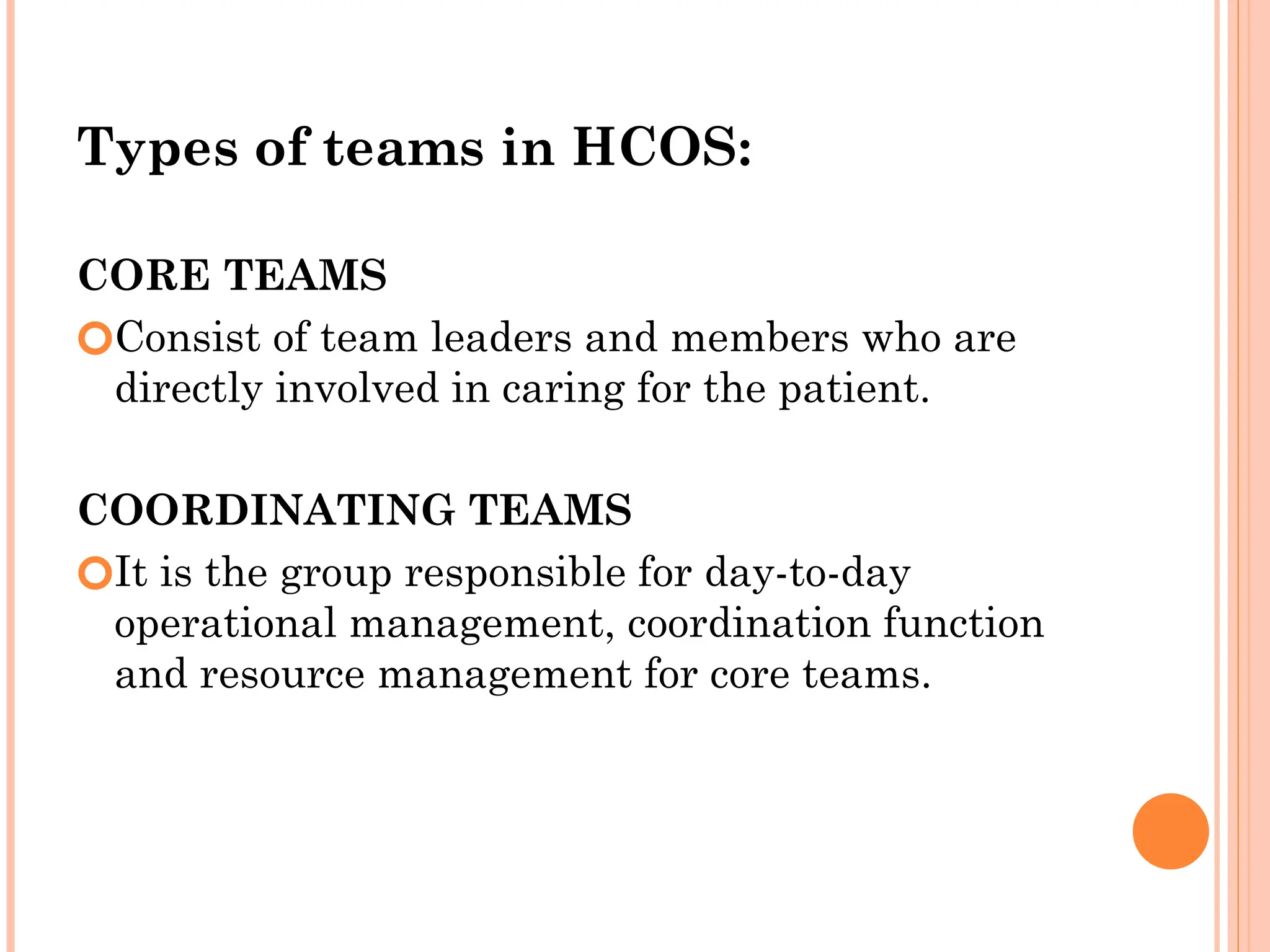 Types of teams in HCOS:
CORE TEAMS
🞆Consist of team leaders and members who are
directly involved in caring for the patient.
COORDINATING TEAMS
🞆It is the group responsible for day-to-day
operational management, coordination function
and resource management for core teams.
 