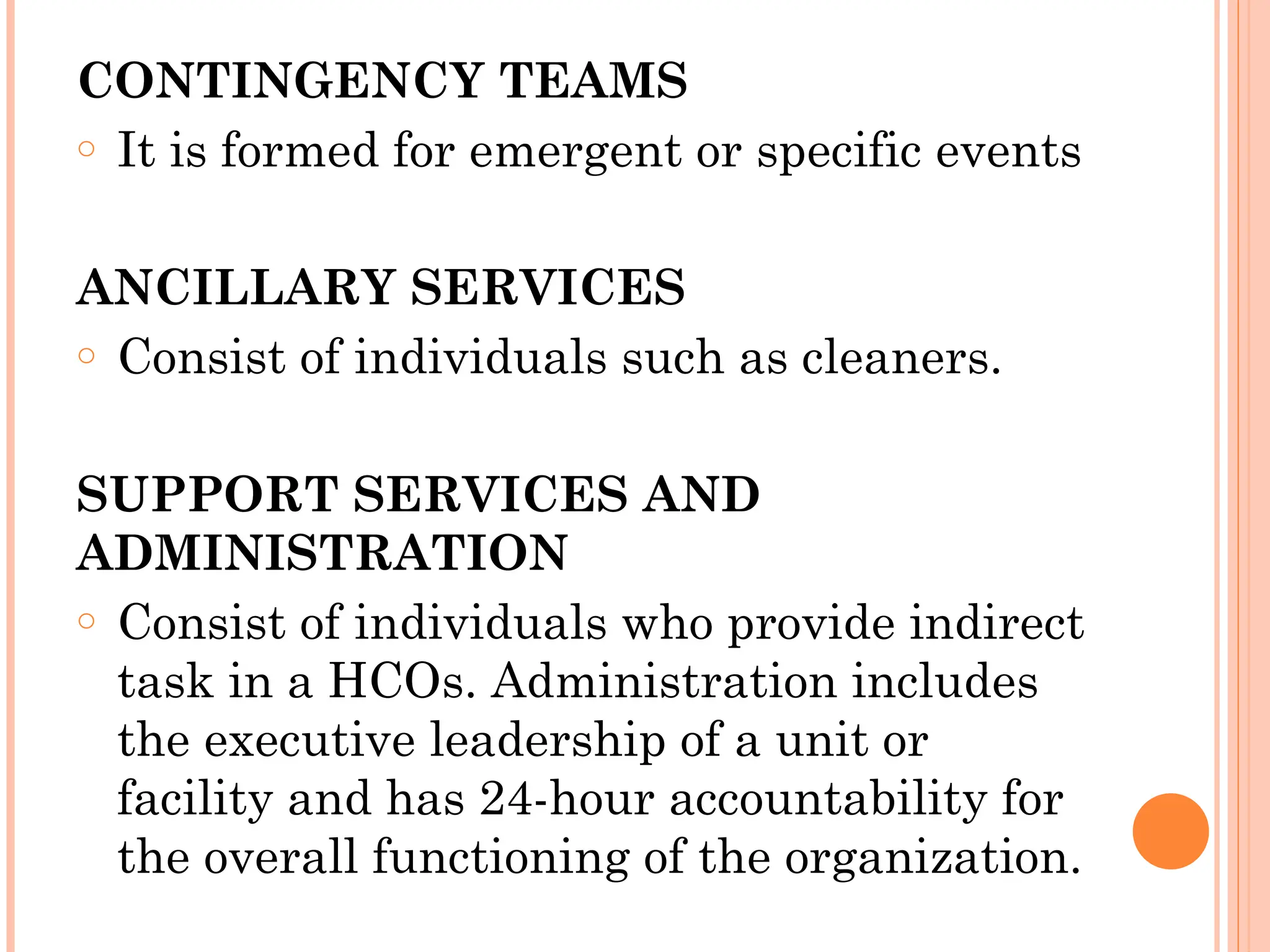CONTINGENCY TEAMS
o It is formed for emergent or specific events
ANCILLARY SERVICES
o Consist of individuals such as cleaners.
SUPPORT SERVICES AND
ADMINISTRATION
o Consist of individuals who provide indirect
task in a HCOs. Administration includes
the executive leadership of a unit or
facility and has 24-hour accountability for
the overall functioning of the organization.
 