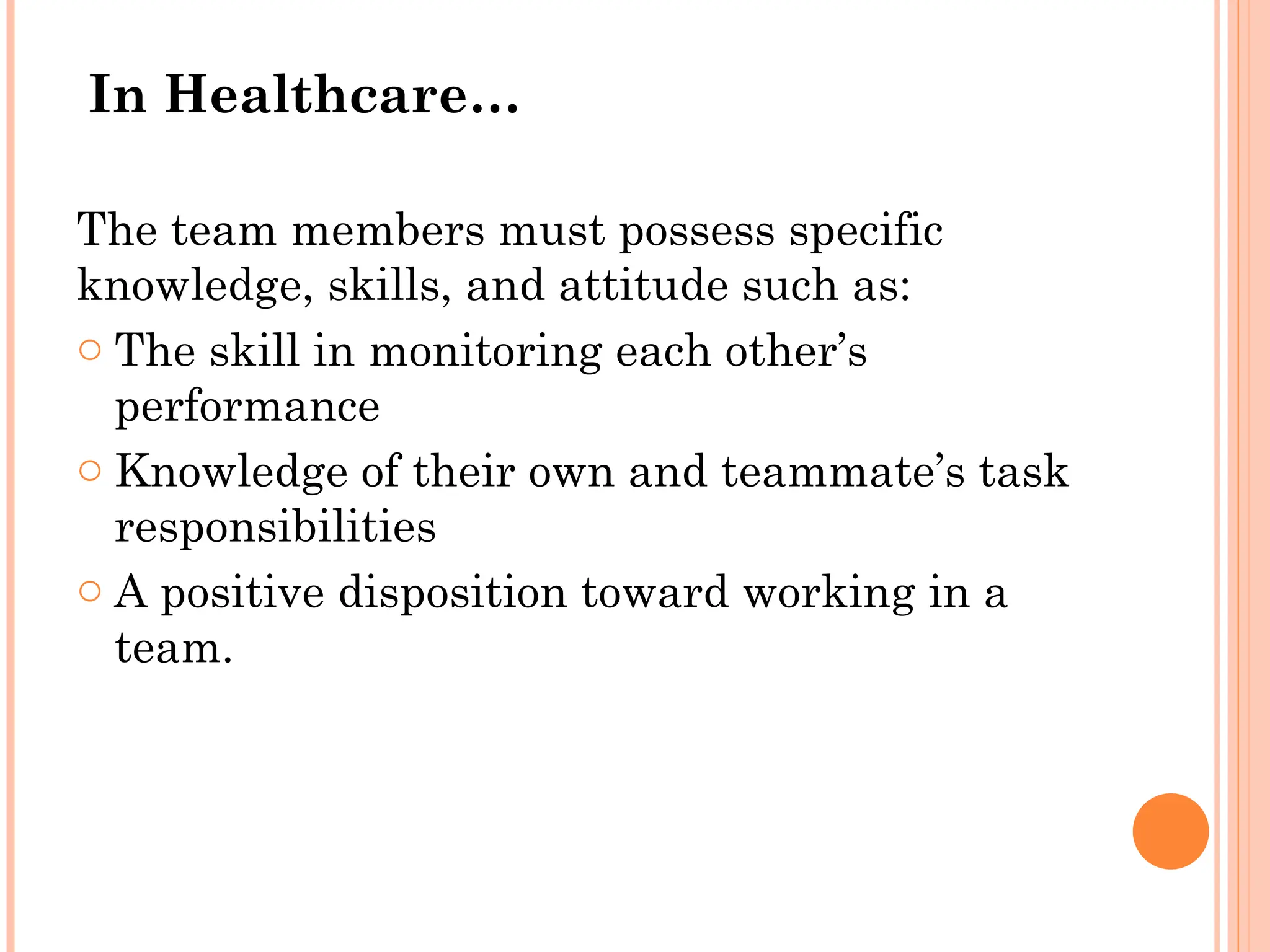 In Healthcare…
The team members must possess specific
knowledge, skills, and attitude such as:
o The skill in monitoring each other’s
performance
o Knowledge of their own and teammate’s task
responsibilities
o A positive disposition toward working in a
team.
 