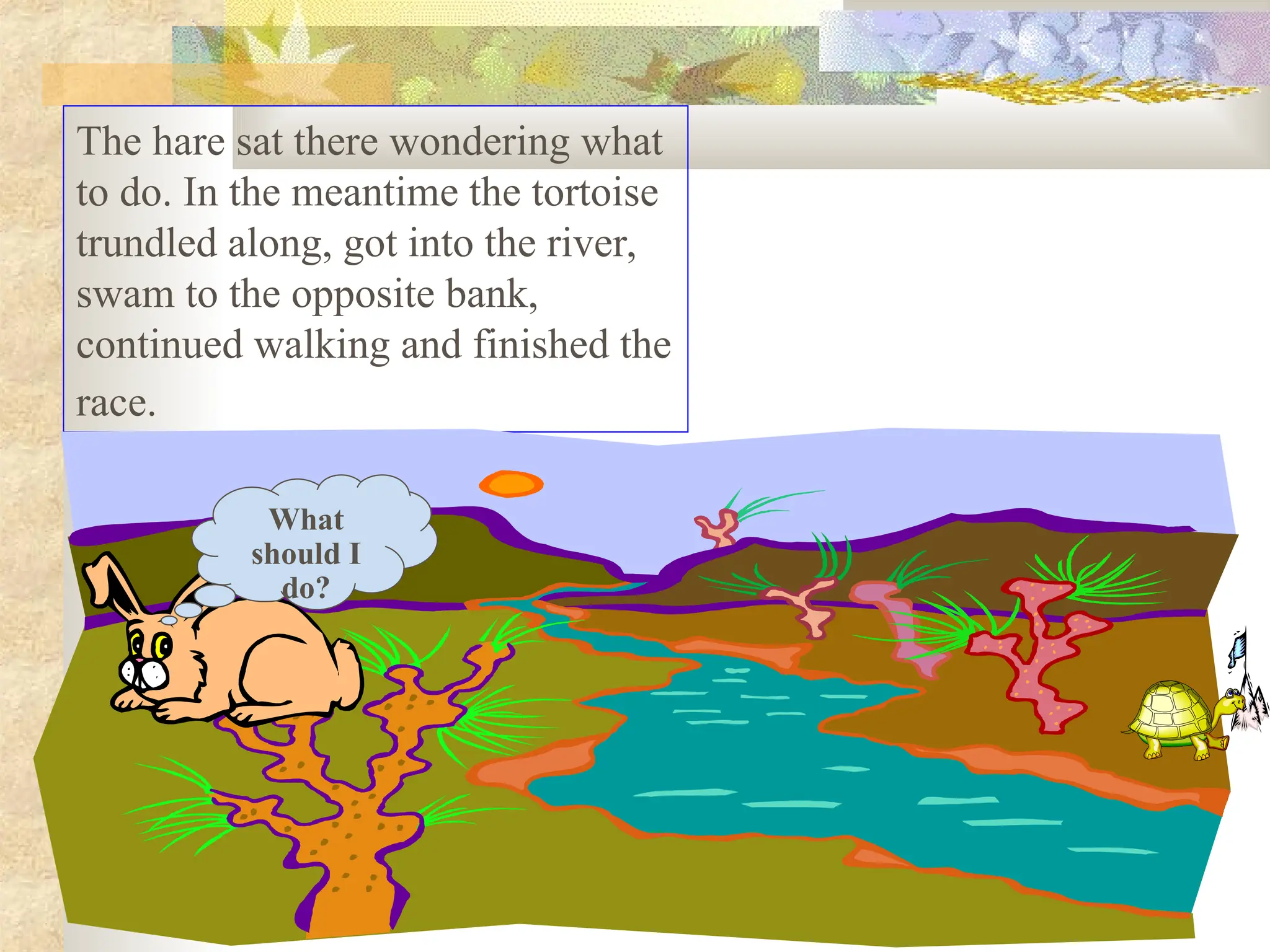 The hare sat there wondering what
to do. In the meantime the tortoise
trundled along, got into the river,
swam to the opposite bank,
continued walking and finished the
race.
What
should I
do?
 