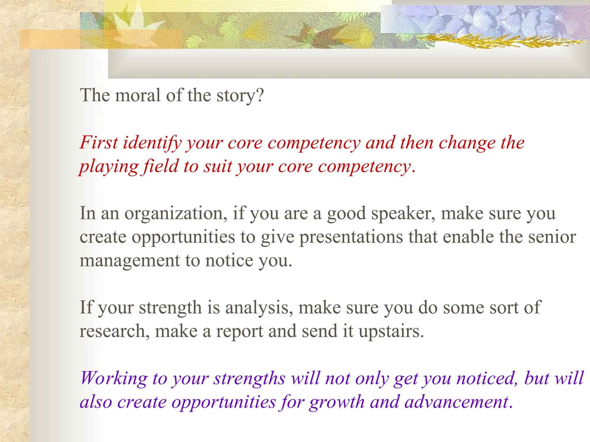 The moral of the story?
First identify your core competency and then change the
playing field to suit your core competency.
In an organization, if you are a good speaker, make sure you
create opportunities to give presentations that enable the senior
management to notice you.
If your strength is analysis, make sure you do some sort of
research, make a report and send it upstairs.
Working to your strengths will not only get you noticed, but will
also create opportunities for growth and advancement.
 