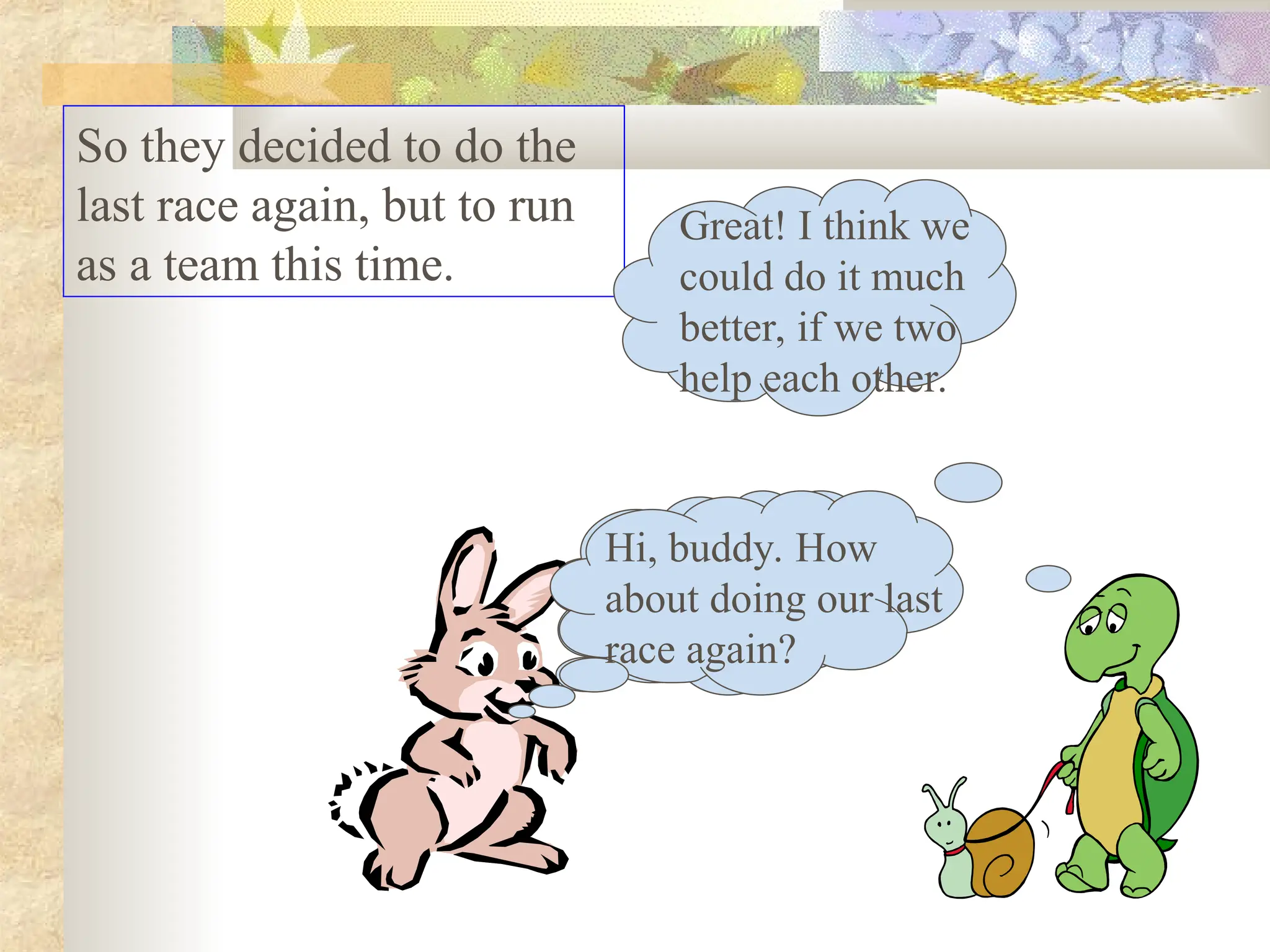 So they decided to do the
last race again, but to run
as a team this time.
Hi, buddy. How
about doing our last
race again?
Great! I think we
could do it much
better, if we two
help each other.
Hi, buddy. How
about doing our last
race again?
 