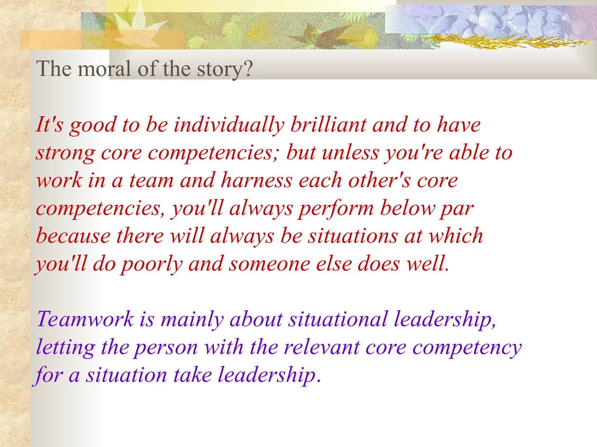 The moral of the story?
It's good to be individually brilliant and to have
strong core competencies; but unless you're able to
work in a team and harness each other's core
competencies, you'll always perform below par
because there will always be situations at which
you'll do poorly and someone else does well.
Teamwork is mainly about situational leadership,
letting the person with the relevant core competency
for a situation take leadership.
 