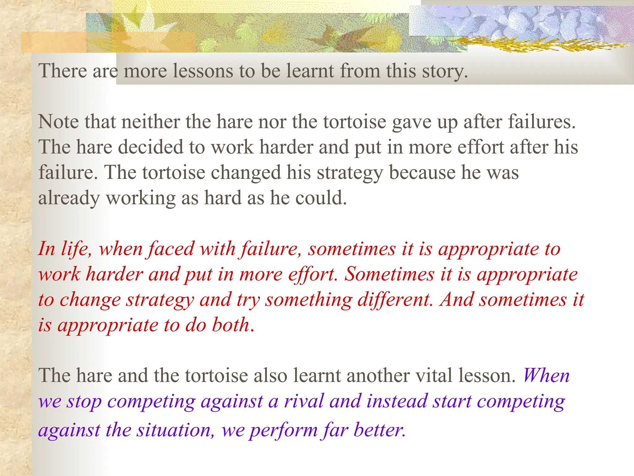 There are more lessons to be learnt from this story.
Note that neither the hare nor the tortoise gave up after failures.
The hare decided to work harder and put in more effort after his
failure. The tortoise changed his strategy because he was
already working as hard as he could.
In life, when faced with failure, sometimes it is appropriate to
work harder and put in more effort. Sometimes it is appropriate
to change strategy and try something different. And sometimes it
is appropriate to do both.
The hare and the tortoise also learnt another vital lesson. When
we stop competing against a rival and instead start competing
against the situation, we perform far better.
 