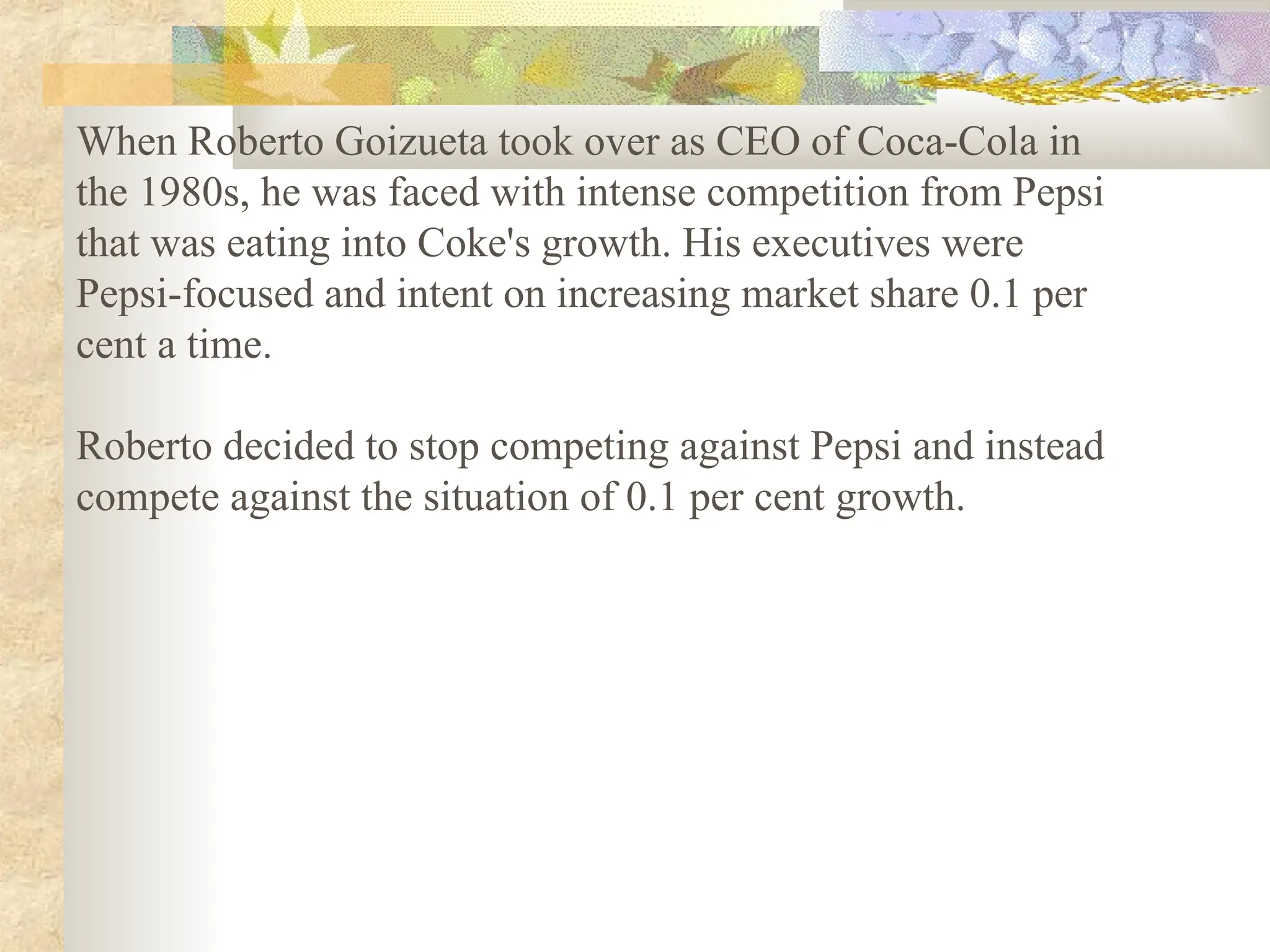 When Roberto Goizueta took over as CEO of Coca-Cola in
the 1980s, he was faced with intense competition from Pepsi
that was eating into Coke's growth. His executives were
Pepsi-focused and intent on increasing market share 0.1 per
cent a time.
Roberto decided to stop competing against Pepsi and instead
compete against the situation of 0.1 per cent growth.
 