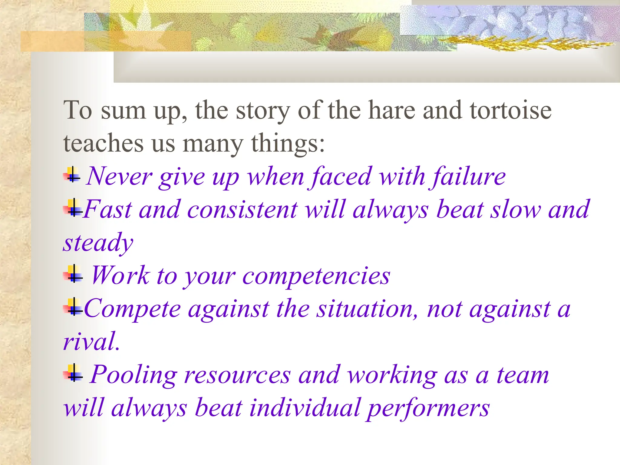 To sum up, the story of the hare and tortoise
teaches us many things:
Never give up when faced with failure
Fast and consistent will always beat slow and
steady
Work to your competencies
Compete against the situation, not against a
rival.
Pooling resources and working as a team
will always beat individual performers
 