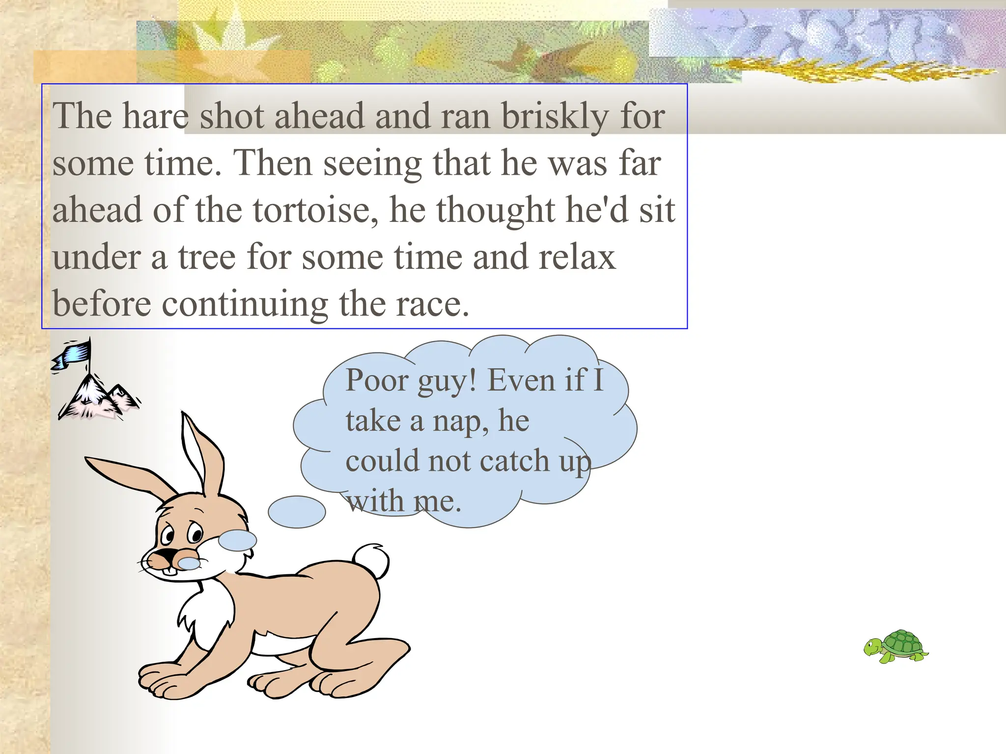 The hare shot ahead and ran briskly for
some time. Then seeing that he was far
ahead of the tortoise, he thought he'd sit
under a tree for some time and relax
before continuing the race.
Poor guy! Even if I
take a nap, he
could not catch up
with me.
 