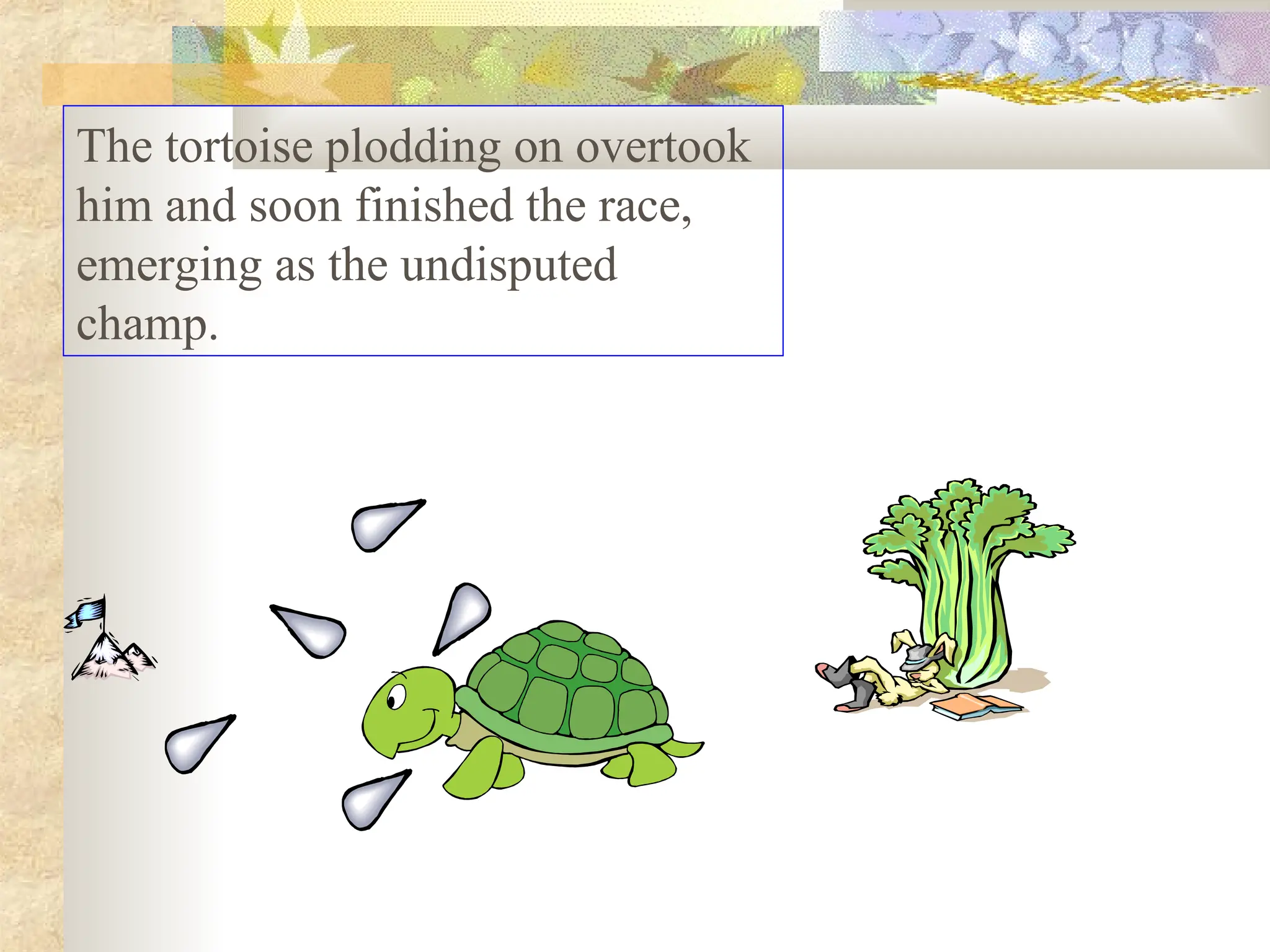 The tortoise plodding on overtook
him and soon finished the race,
emerging as the undisputed
champ.
 