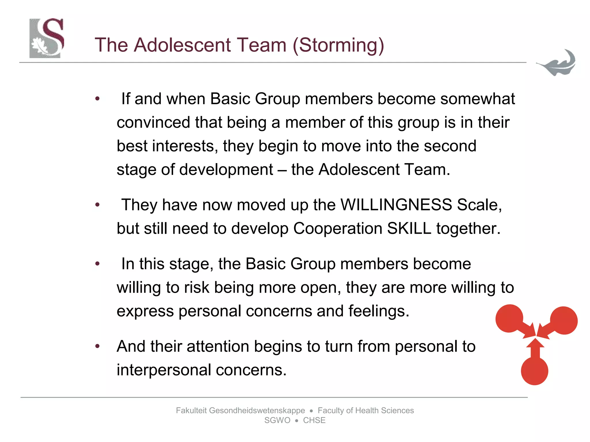 Fakulteit Gesondheidswetenskappe  Faculty of Health Sciences
SGWO  CHSE
The Adolescent Team (Storming)
• If and when Basic Group members become somewhat
convinced that being a member of this group is in their
best interests, they begin to move into the second
stage of development – the Adolescent Team.
• They have now moved up the WILLINGNESS Scale,
but still need to develop Cooperation SKILL together.
• In this stage, the Basic Group members become
willing to risk being more open, they are more willing to
express personal concerns and feelings.
• And their attention begins to turn from personal to
interpersonal concerns.
 