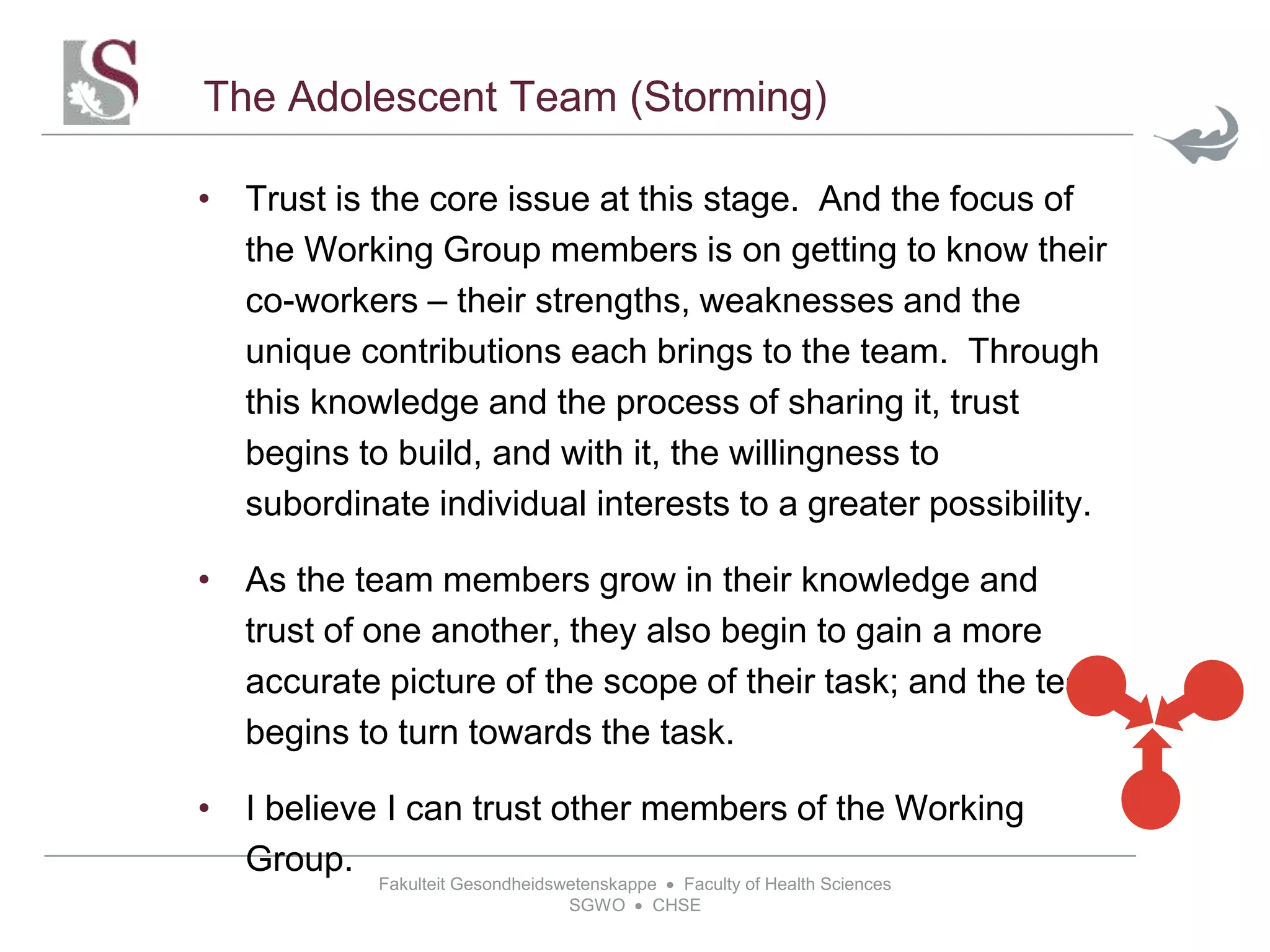Fakulteit Gesondheidswetenskappe  Faculty of Health Sciences
SGWO  CHSE
The Adolescent Team (Storming)
• Trust is the core issue at this stage. And the focus of
the Working Group members is on getting to know their
co-workers – their strengths, weaknesses and the
unique contributions each brings to the team. Through
this knowledge and the process of sharing it, trust
begins to build, and with it, the willingness to
subordinate individual interests to a greater possibility.
• As the team members grow in their knowledge and
trust of one another, they also begin to gain a more
accurate picture of the scope of their task; and the team
begins to turn towards the task.
• I believe I can trust other members of the Working
Group.
 