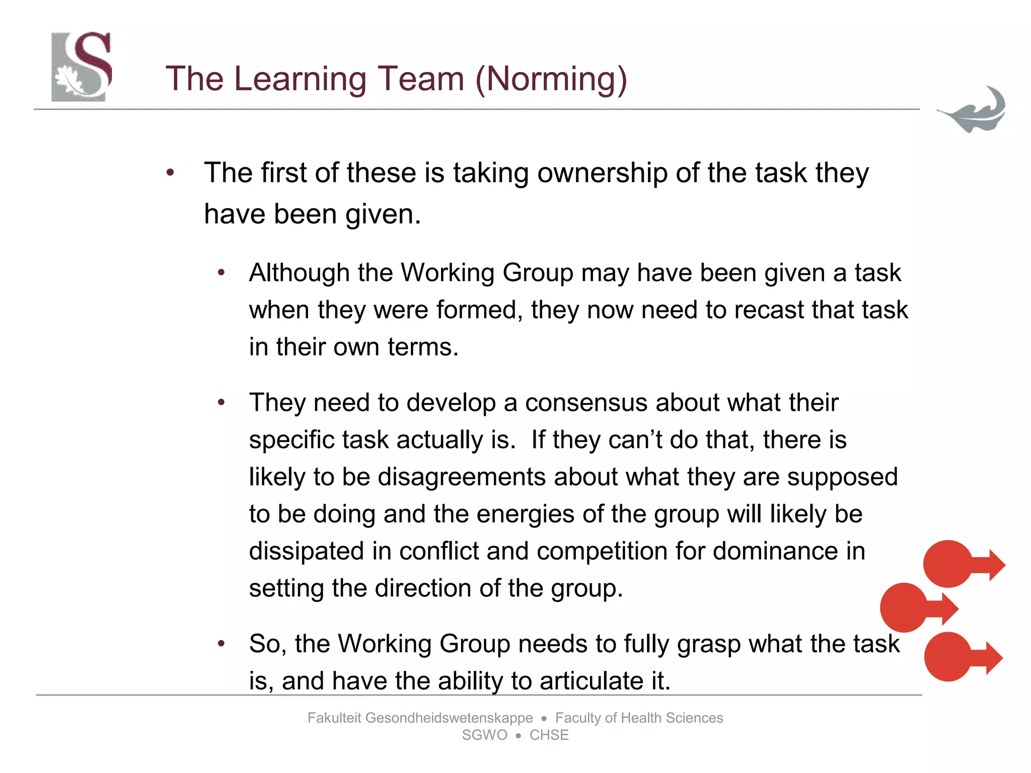 Fakulteit Gesondheidswetenskappe  Faculty of Health Sciences
SGWO  CHSE
The Learning Team (Norming)
• The first of these is taking ownership of the task they
have been given.
• Although the Working Group may have been given a task
when they were formed, they now need to recast that task
in their own terms.
• They need to develop a consensus about what their
specific task actually is. If they can’t do that, there is
likely to be disagreements about what they are supposed
to be doing and the energies of the group will likely be
dissipated in conflict and competition for dominance in
setting the direction of the group.
• So, the Working Group needs to fully grasp what the task
is, and have the ability to articulate it.
 