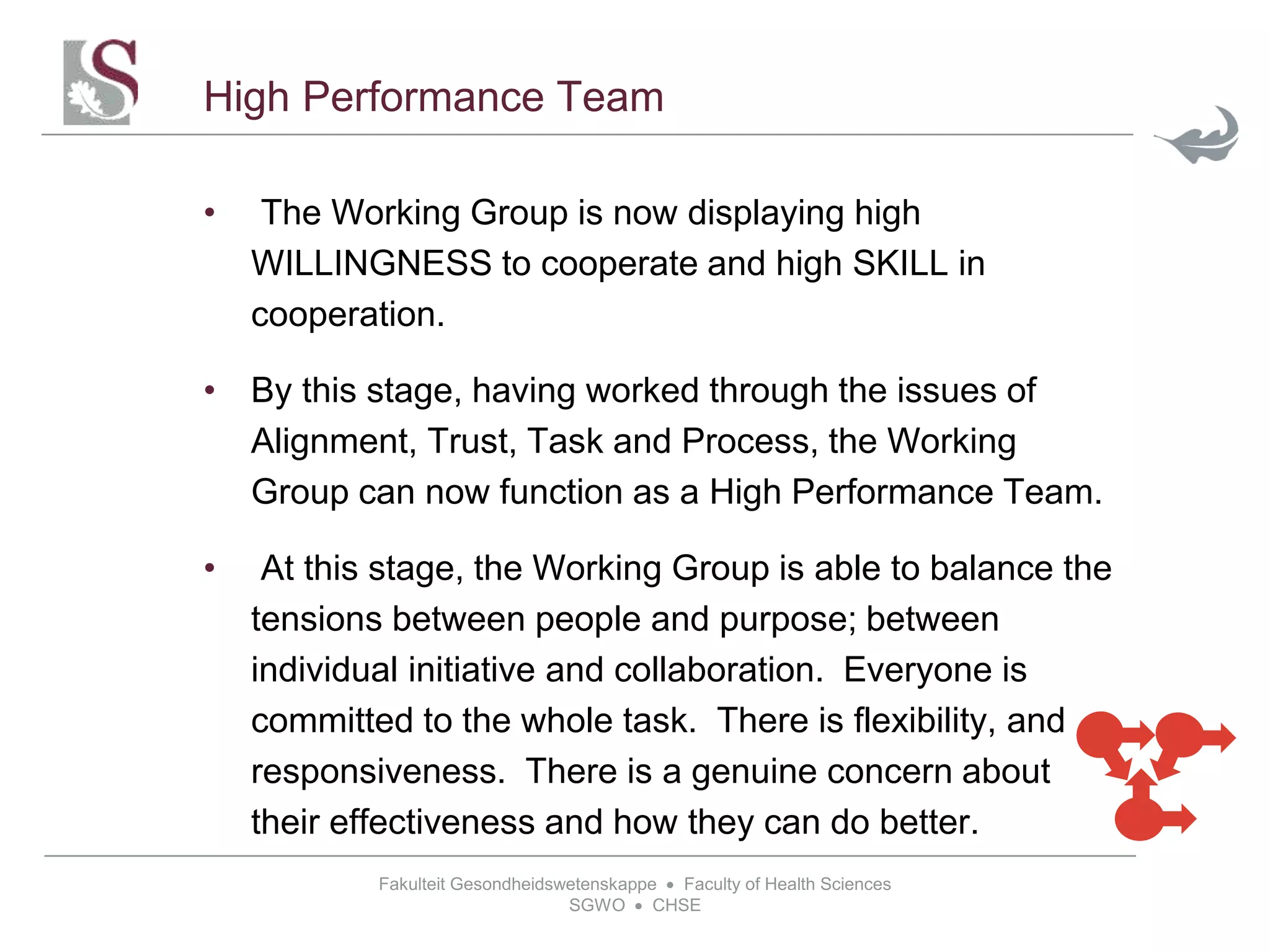 Fakulteit Gesondheidswetenskappe  Faculty of Health Sciences
SGWO  CHSE
High Performance Team
• The Working Group is now displaying high
WILLINGNESS to cooperate and high SKILL in
cooperation.
• By this stage, having worked through the issues of
Alignment, Trust, Task and Process, the Working
Group can now function as a High Performance Team.
• At this stage, the Working Group is able to balance the
tensions between people and purpose; between
individual initiative and collaboration. Everyone is
committed to the whole task. There is flexibility, and
responsiveness. There is a genuine concern about
their effectiveness and how they can do better.
 