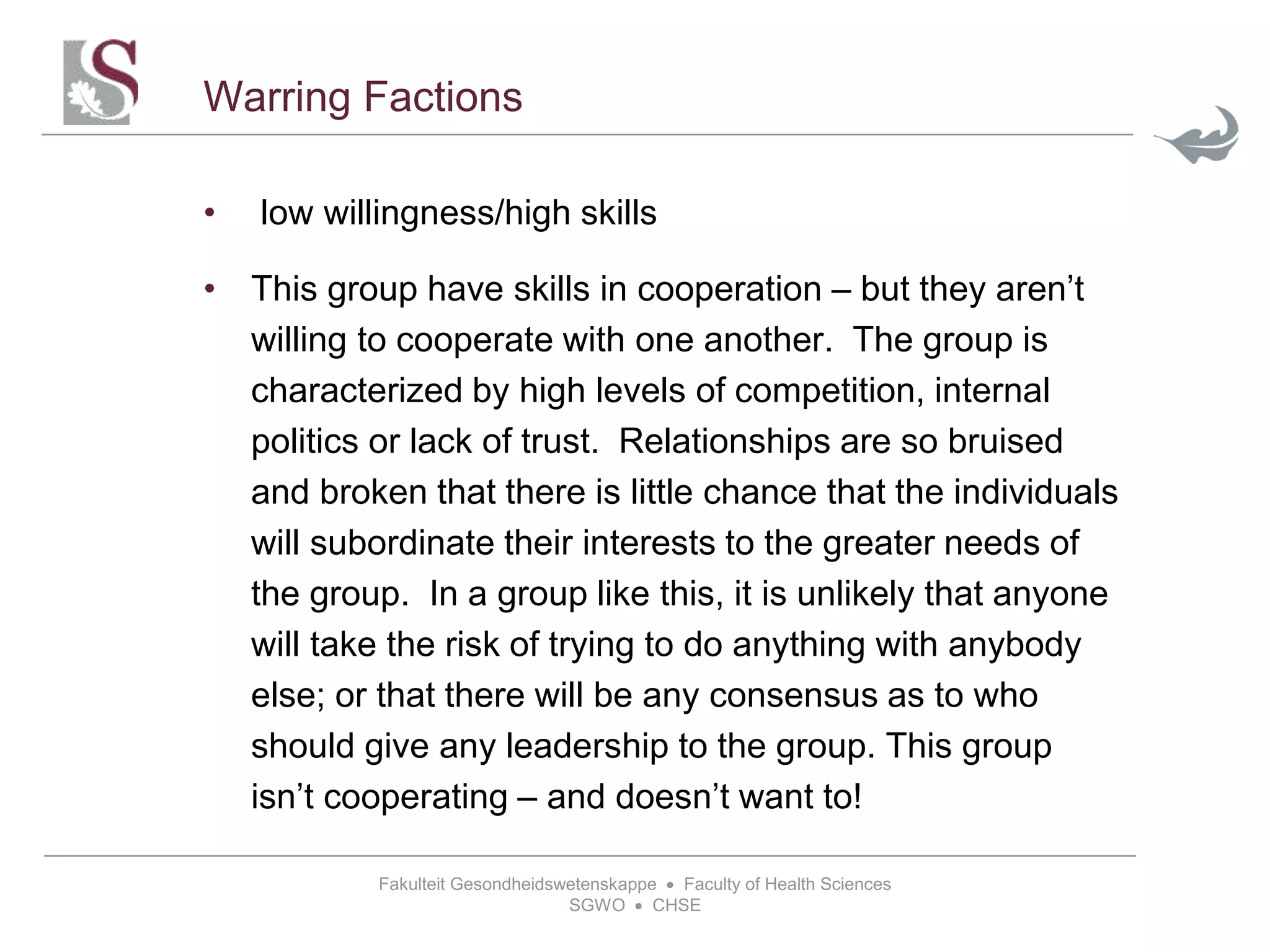 Fakulteit Gesondheidswetenskappe  Faculty of Health Sciences
SGWO  CHSE
Warring Factions
• low willingness/high skills
• This group have skills in cooperation – but they aren’t
willing to cooperate with one another. The group is
characterized by high levels of competition, internal
politics or lack of trust. Relationships are so bruised
and broken that there is little chance that the individuals
will subordinate their interests to the greater needs of
the group. In a group like this, it is unlikely that anyone
will take the risk of trying to do anything with anybody
else; or that there will be any consensus as to who
should give any leadership to the group. This group
isn’t cooperating – and doesn’t want to!
 