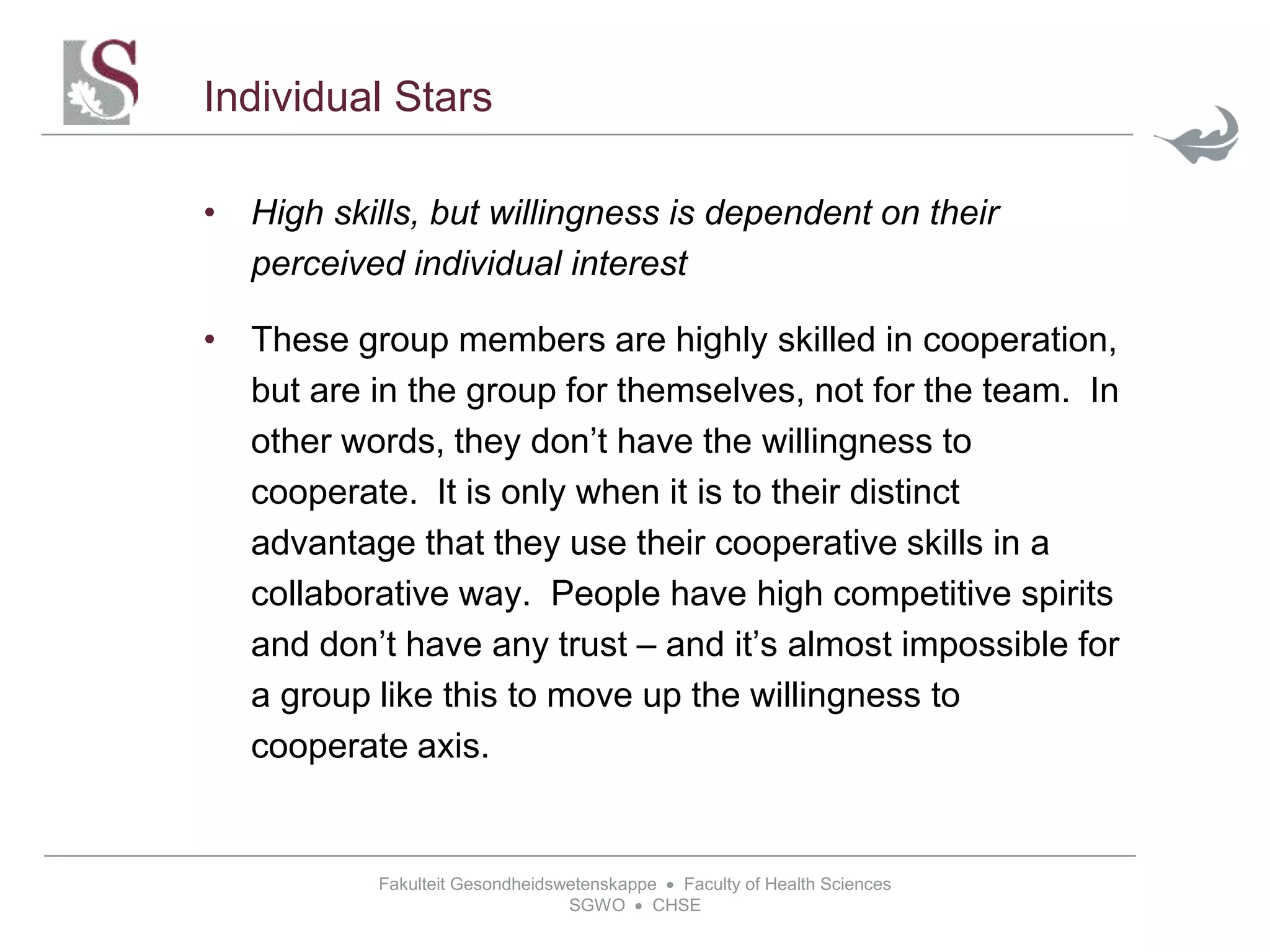 Fakulteit Gesondheidswetenskappe  Faculty of Health Sciences
SGWO  CHSE
Individual Stars
• High skills, but willingness is dependent on their
perceived individual interest
• These group members are highly skilled in cooperation,
but are in the group for themselves, not for the team. In
other words, they don’t have the willingness to
cooperate. It is only when it is to their distinct
advantage that they use their cooperative skills in a
collaborative way. People have high competitive spirits
and don’t have any trust – and it’s almost impossible for
a group like this to move up the willingness to
cooperate axis.
 