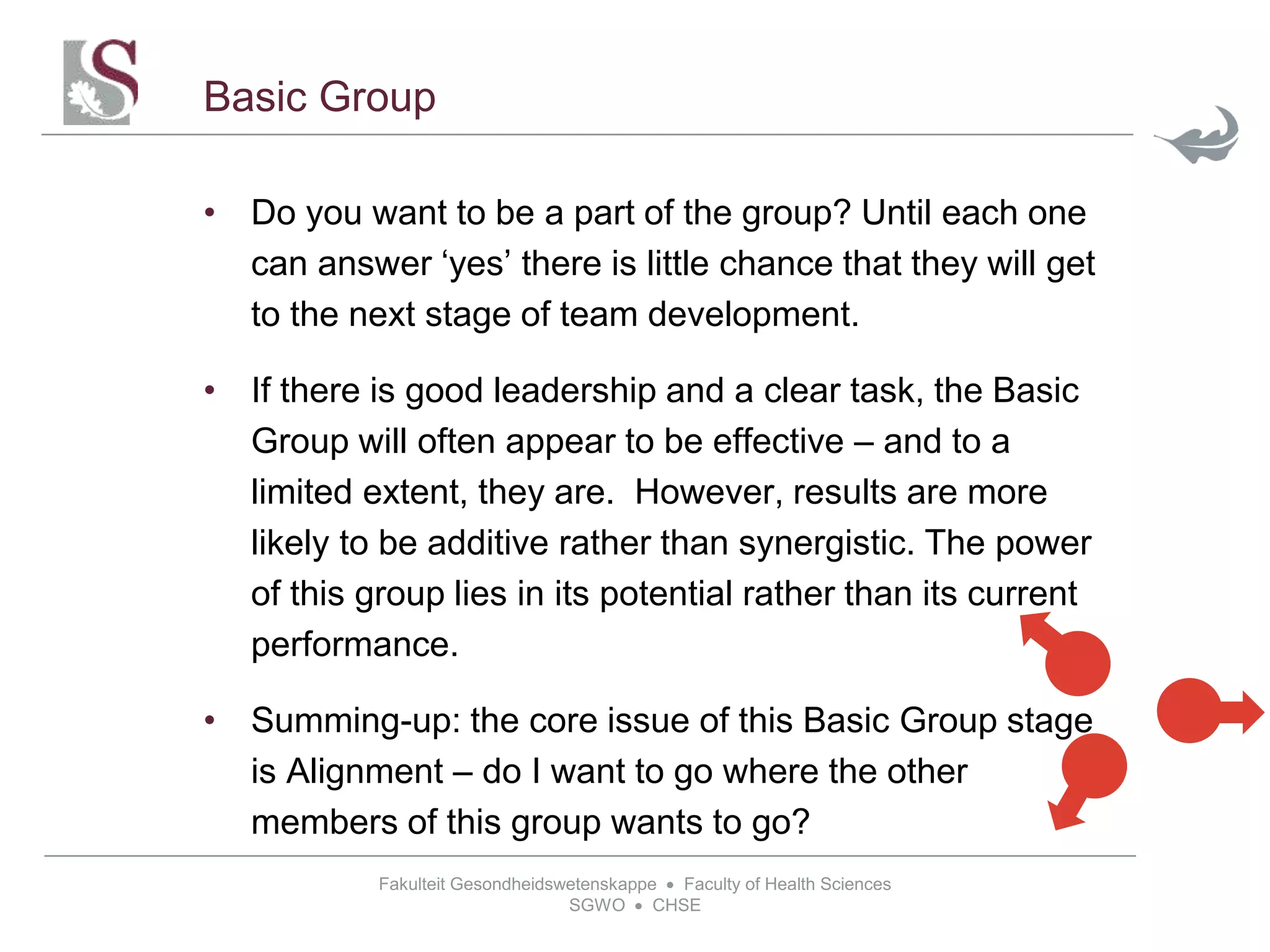 Fakulteit Gesondheidswetenskappe  Faculty of Health Sciences
SGWO  CHSE
Basic Group
• Do you want to be a part of the group? Until each one
can answer ‘yes’ there is little chance that they will get
to the next stage of team development.
• If there is good leadership and a clear task, the Basic
Group will often appear to be effective – and to a
limited extent, they are. However, results are more
likely to be additive rather than synergistic. The power
of this group lies in its potential rather than its current
performance.
• Summing-up: the core issue of this Basic Group stage
is Alignment – do I want to go where the other
members of this group wants to go?
 