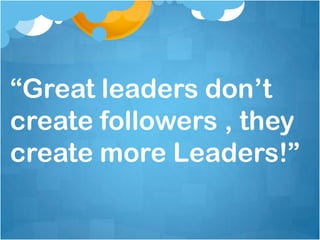 “Great leaders don’t
create followers , they
create more Leaders!”
 