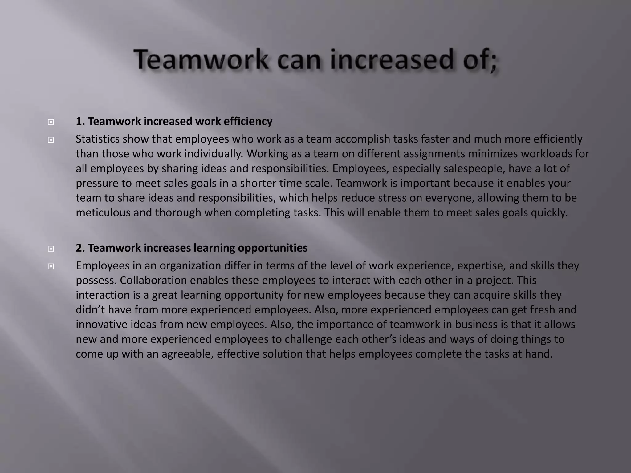  1. Teamwork increased work efficiency
 Statistics show that employees who work as a team accomplish tasks faster and much more efficiently
than those who work individually. Working as a team on different assignments minimizes workloads for
all employees by sharing ideas and responsibilities. Employees, especially salespeople, have a lot of
pressure to meet sales goals in a shorter time scale. Teamwork is important because it enables your
team to share ideas and responsibilities, which helps reduce stress on everyone, allowing them to be
meticulous and thorough when completing tasks. This will enable them to meet sales goals quickly.
 2. Teamwork increases learning opportunities
 Employees in an organization differ in terms of the level of work experience, expertise, and skills they
possess. Collaboration enables these employees to interact with each other in a project. This
interaction is a great learning opportunity for new employees because they can acquire skills they
didn’t have from more experienced employees. Also, more experienced employees can get fresh and
innovative ideas from new employees. Also, the importance of teamwork in business is that it allows
new and more experienced employees to challenge each other’s ideas and ways of doing things to
come up with an agreeable, effective solution that helps employees complete the tasks at hand.
 