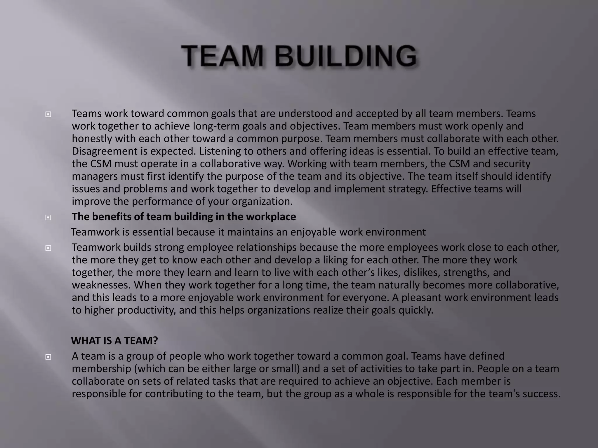  Teams work toward common goals that are understood and accepted by all team members. Teams
work together to achieve long-term goals and objectives. Team members must work openly and
honestly with each other toward a common purpose. Team members must collaborate with each other.
Disagreement is expected. Listening to others and offering ideas is essential. To build an effective team,
the CSM must operate in a collaborative way. Working with team members, the CSM and security
managers must first identify the purpose of the team and its objective. The team itself should identify
issues and problems and work together to develop and implement strategy. Effective teams will
improve the performance of your organization.
 The benefits of team building in the workplace
Teamwork is essential because it maintains an enjoyable work environment
 Teamwork builds strong employee relationships because the more employees work close to each other,
the more they get to know each other and develop a liking for each other. The more they work
together, the more they learn and learn to live with each other’s likes, dislikes, strengths, and
weaknesses. When they work together for a long time, the team naturally becomes more collaborative,
and this leads to a more enjoyable work environment for everyone. A pleasant work environment leads
to higher productivity, and this helps organizations realize their goals quickly.
WHAT IS A TEAM?
 A team is a group of people who work together toward a common goal. Teams have defined
membership (which can be either large or small) and a set of activities to take part in. People on a team
collaborate on sets of related tasks that are required to achieve an objective. Each member is
responsible for contributing to the team, but the group as a whole is responsible for the team's success.
 