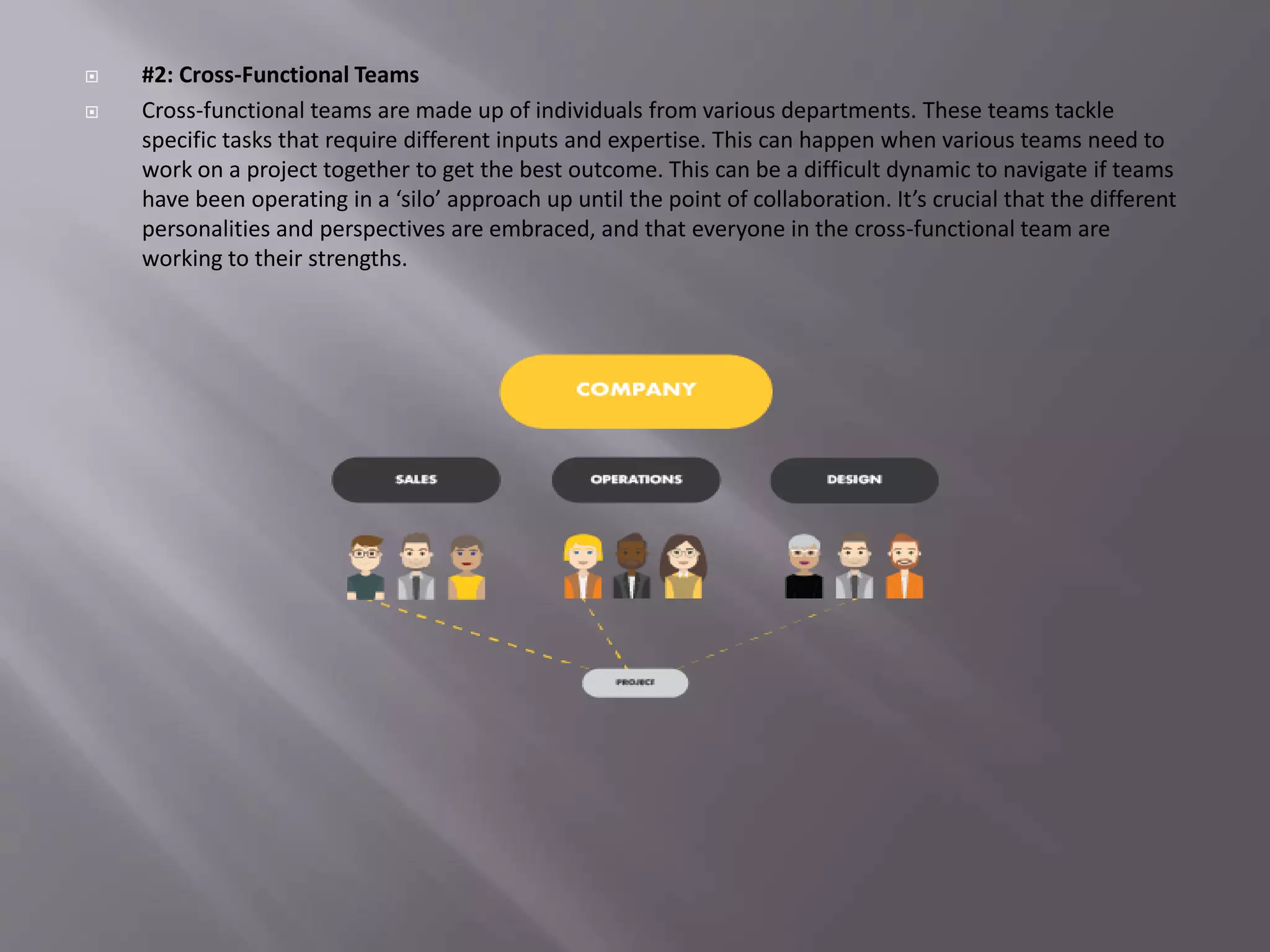  #2: Cross-Functional Teams
 Cross-functional teams are made up of individuals from various departments. These teams tackle
specific tasks that require different inputs and expertise. This can happen when various teams need to
work on a project together to get the best outcome. This can be a difficult dynamic to navigate if teams
have been operating in a ‘silo’ approach up until the point of collaboration. It’s crucial that the different
personalities and perspectives are embraced, and that everyone in the cross-functional team are
working to their strengths.
 