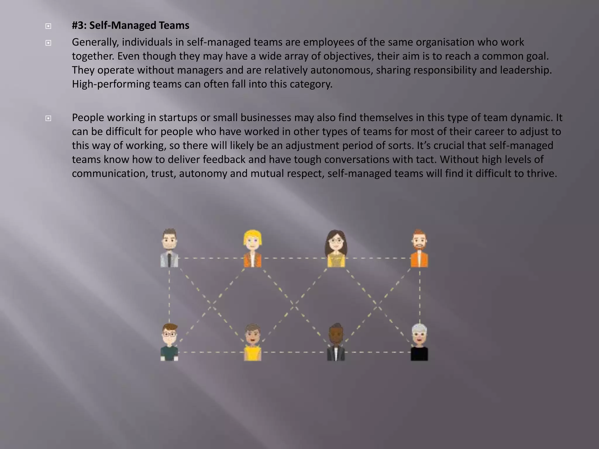  #3: Self-Managed Teams
 Generally, individuals in self-managed teams are employees of the same organisation who work
together. Even though they may have a wide array of objectives, their aim is to reach a common goal.
They operate without managers and are relatively autonomous, sharing responsibility and leadership.
High-performing teams can often fall into this category.
 People working in startups or small businesses may also find themselves in this type of team dynamic. It
can be difficult for people who have worked in other types of teams for most of their career to adjust to
this way of working, so there will likely be an adjustment period of sorts. It’s crucial that self-managed
teams know how to deliver feedback and have tough conversations with tact. Without high levels of
communication, trust, autonomy and mutual respect, self-managed teams will find it difficult to thrive.
 
