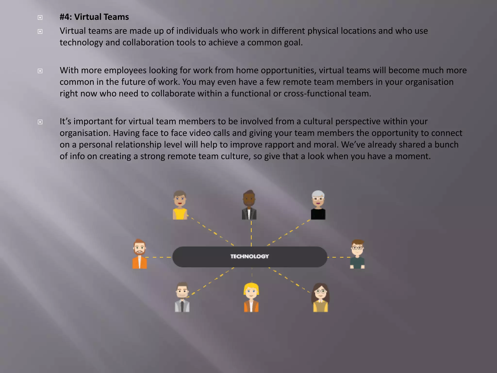  #4: Virtual Teams
 Virtual teams are made up of individuals who work in different physical locations and who use
technology and collaboration tools to achieve a common goal.
 With more employees looking for work from home opportunities, virtual teams will become much more
common in the future of work. You may even have a few remote team members in your organisation
right now who need to collaborate within a functional or cross-functional team.
 It’s important for virtual team members to be involved from a cultural perspective within your
organisation. Having face to face video calls and giving your team members the opportunity to connect
on a personal relationship level will help to improve rapport and moral. We’ve already shared a bunch
of info on creating a strong remote team culture, so give that a look when you have a moment.
 