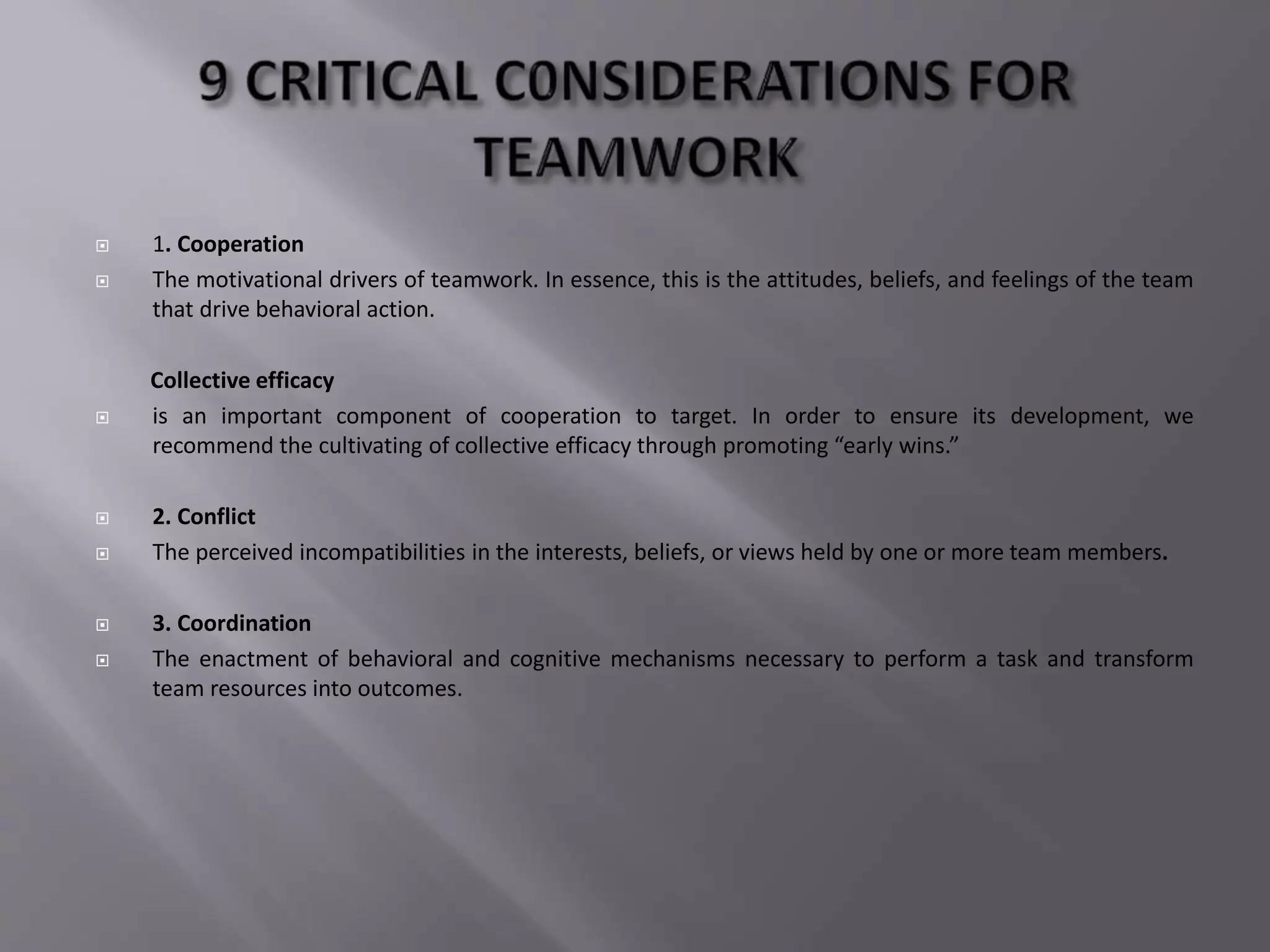  1. Cooperation
 The motivational drivers of teamwork. In essence, this is the attitudes, beliefs, and feelings of the team
that drive behavioral action.
Collective efficacy
 is an important component of cooperation to target. In order to ensure its development, we
recommend the cultivating of collective efficacy through promoting “early wins.”
 2. Conflict
 The perceived incompatibilities in the interests, beliefs, or views held by one or more team members.
 3. Coordination
 The enactment of behavioral and cognitive mechanisms necessary to perform a task and transform
team resources into outcomes.
 