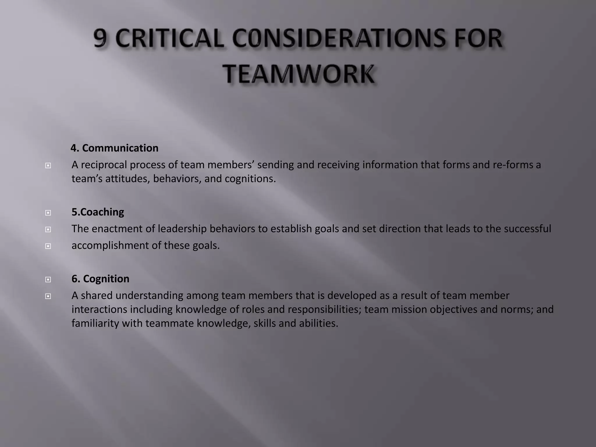 4. Communication
 A reciprocal process of team members’ sending and receiving information that forms and re-forms a
team’s attitudes, behaviors, and cognitions.
 5.Coaching
 The enactment of leadership behaviors to establish goals and set direction that leads to the successful
 accomplishment of these goals.
 6. Cognition
 A shared understanding among team members that is developed as a result of team member
interactions including knowledge of roles and responsibilities; team mission objectives and norms; and
familiarity with teammate knowledge, skills and abilities.
 