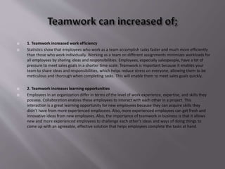  1. Teamwork increased work efficiency
 Statistics show that employees who work as a team accomplish tasks faster and much more efficiently
than those who work individually. Working as a team on different assignments minimizes workloads for
all employees by sharing ideas and responsibilities. Employees, especially salespeople, have a lot of
pressure to meet sales goals in a shorter time scale. Teamwork is important because it enables your
team to share ideas and responsibilities, which helps reduce stress on everyone, allowing them to be
meticulous and thorough when completing tasks. This will enable them to meet sales goals quickly.
 2. Teamwork increases learning opportunities
 Employees in an organization differ in terms of the level of work experience, expertise, and skills they
possess. Collaboration enables these employees to interact with each other in a project. This
interaction is a great learning opportunity for new employees because they can acquire skills they
didn’t have from more experienced employees. Also, more experienced employees can get fresh and
innovative ideas from new employees. Also, the importance of teamwork in business is that it allows
new and more experienced employees to challenge each other’s ideas and ways of doing things to
come up with an agreeable, effective solution that helps employees complete the tasks at hand.
 