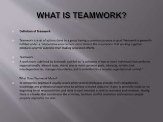  Definition of Teamwork
 Teamwork is a set of actions done by a group having a common purpose or goal. Teamwork is generally
fulfilled under a collaborative environment since there is the assumption that working together
produces a better outcome than making separated efforts.
 Teamwork
 A work team is defined by Kozlowski and Bell as “a collective of two or more individuals that performs
organizationally relevant tasks, shares one or more common goals, interacts, exhibits task
interdependencies, manages boundaries, and is embedded in a broader organizational context.”
What Does Teamwork Mean?
 In companies, teamwork usually occurs when several employees provide their competences,
knowledge and professional experience to achieve a shared objective. A plan is generally made at the
beginning to set responsibilities and tasks to each member as well as resources and timelines. Ideally,
there is a leader that coordinates the activities, facilitate conflict resolution and maintain people
properly aligned to the plan.
 