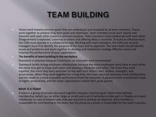  Teams work toward common goals that are understood and accepted by all team members. Teams
work together to achieve long-term goals and objectives. Team members must work openly and
honestly with each other toward a common purpose. Team members must collaborate with each other.
Disagreement is expected. Listening to others and offering ideas is essential. To build an effective team,
the CSM must operate in a collaborative way. Working with team members, the CSM and security
managers must first identify the purpose of the team and its objective. The team itself should identify
issues and problems and work together to develop and implement strategy. Effective teams will
improve the performance of your organization.
 The benefits of team building in the workplace
Teamwork is essential because it maintains an enjoyable work environment
 Teamwork builds strong employee relationships because the more employees work close to each other,
the more they get to know each other and develop a liking for each other. The more they work
together, the more they learn and learn to live with each other’s likes, dislikes, strengths, and
weaknesses. When they work together for a long time, the team naturally becomes more collaborative,
and this leads to a more enjoyable work environment for everyone. A pleasant work environment leads
to higher productivity, and this helps organizations realize their goals quickly.
WHAT IS A TEAM?
 A team is a group of people who work together toward a common goal. Teams have defined
membership (which can be either large or small) and a set of activities to take part in. People on a team
collaborate on sets of related tasks that are required to achieve an objective. Each member is
responsible for contributing to the team, but the group as a whole is responsible for the team's success.
 