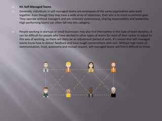  #3: Self-Managed Teams
 Generally, individuals in self-managed teams are employees of the same organisation who work
together. Even though they may have a wide array of objectives, their aim is to reach a common goal.
They operate without managers and are relatively autonomous, sharing responsibility and leadership.
High-performing teams can often fall into this category.
 People working in startups or small businesses may also find themselves in this type of team dynamic. It
can be difficult for people who have worked in other types of teams for most of their career to adjust to
this way of working, so there will likely be an adjustment period of sorts. It’s crucial that self-managed
teams know how to deliver feedback and have tough conversations with tact. Without high levels of
communication, trust, autonomy and mutual respect, self-managed teams will find it difficult to thrive.
 