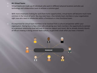  #4: Virtual Teams
 Virtual teams are made up of individuals who work in different physical locations and who use
technology and collaboration tools to achieve a common goal.
 With more employees looking for work from home opportunities, virtual teams will become much more
common in the future of work. You may even have a few remote team members in your organisation
right now who need to collaborate within a functional or cross-functional team.
 It’s important for virtual team members to be involved from a cultural perspective within your
organisation. Having face to face video calls and giving your team members the opportunity to connect
on a personal relationship level will help to improve rapport and moral. We’ve already shared a bunch
of info on creating a strong remote team culture, so give that a look when you have a moment.
 