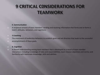 4. Communication
 A reciprocal process of team members’ sending and receiving information that forms and re-forms a
team’s attitudes, behaviors, and cognitions.
 5.Coaching
 The enactment of leadership behaviors to establish goals and set direction that leads to the successful
 accomplishment of these goals.
 6. Cognition
 A shared understanding among team members that is developed as a result of team member
interactions including knowledge of roles and responsibilities; team mission objectives and norms; and
familiarity with teammate knowledge, skills and abilities.
 