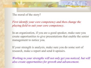 The moral of the story?  First identify your core competency and then change the playing field to suit your core competency .   In an organization, if you are a good speaker, make sure you create opportunities to give presentations that enable the senior management to notice you.  If your strength is analysis, make sure you do some sort of research, make a report and send it upstairs.  Working to your strengths will not only get you noticed, but will also create opportunities for growth and advancement .   