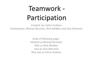 Teamwork - 
Participation 
Created by: Fahrin Sultana 
Contribution: Michael Brunton, Nick Webber and Sara Almumin 
Code of following page-- 
Michael as Michael Brunton 
Nick as Nick Webber 
Sara as Sara Almumin 
Blue box as Fahrin Sultana 
 