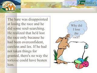 The hare was disappointed
at losing the race and he     Why did
did some soul-searching.       I lose
He realized that he'd lost       the
the race only because he       race?
had been overconfident,
careless and lax. If he had
not taken things for
granted, there's no way the
tortoise could have beaten
him.
 