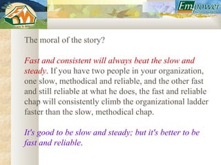 The moral of the story?

Fast and consistent will always beat the slow and
steady. If you have two people in your organization,
one slow, methodical and reliable, and the other fast
and still reliable at what he does, the fast and reliable
chap will consistently climb the organizational ladder
faster than the slow, methodical chap.

It's good to be slow and steady; but it's better to be
fast and reliable.
 