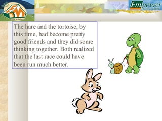 The hare and the tortoise, by
this time, had become pretty
good friends and they did some
thinking together. Both realized
that the last race could have
been run much better.
 