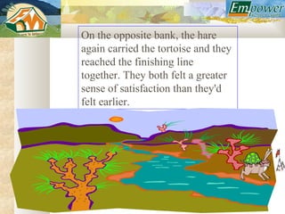 On the opposite bank, the hare
again carried the tortoise and they
reached the finishing line
together. They both felt a greater
sense of satisfaction than they'd
felt earlier.
 
