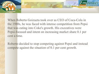When Roberto Goizueta took over as CEO of Coca-Cola in
the 1980s, he was faced with intense competition from Pepsi
that was eating into Coke's growth. His executives were
Pepsi-focused and intent on increasing market share 0.1 per
cent a time.

Roberto decided to stop competing against Pepsi and instead
compete against the situation of 0.1 per cent growth.
 