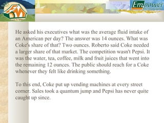 He asked his executives what was the average fluid intake of
an American per day? The answer was 14 ounces. What was
Coke's share of that? Two ounces. Roberto said Coke needed
a larger share of that market. The competition wasn't Pepsi. It
was the water, tea, coffee, milk and fruit juices that went into
the remaining 12 ounces. The public should reach for a Coke
whenever they felt like drinking something.

To this end, Coke put up vending machines at every street
corner. Sales took a quantum jump and Pepsi has never quite
caught up since.
 