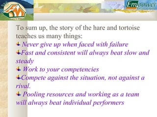 To sum up, the story of the hare and tortoise
teaches us many things:
  Never give up when faced with failure
  Fast and consistent will always beat slow and
steady
   Work to your competencies
  Compete against the situation, not against a
rival.
   Pooling resources and working as a team
will always beat individual performers
 