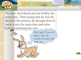 The hare shot ahead and ran briskly for
some time. Then seeing that he was far
ahead of the tortoise, he thought he'd sit
under a tree for some time and relax
before continuing the race.
                        Poor guy! Even if I
                        take a nap, he
                        could not catch up
                        with me.
 