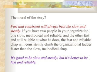 The moral of the story?
Fast and consistent will always beat the slow and
steady. If you have two people in your organization,
one slow, methodical and reliable, and the other fast
and still reliable at what he does, the fast and reliable
chap will consistently climb the organizational ladder
faster than the slow, methodical chap.
It's good to be slow and steady; but it's better to be
fast and reliable.
 