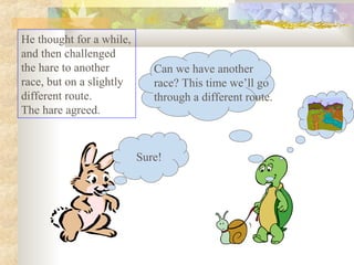 He thought for a while,
and then challenged
the hare to another
race, but on a slightly
different route.
The hare agreed.
Sure!
Can we have another
race? This time we’ll go
through a different route.
 
