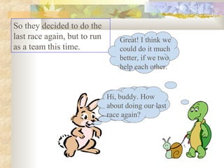 So they decided to do the
last race again, but to run
as a team this time.
Hi, buddy. How
about doing our last
race again?
Great! I think we
could do it much
better, if we two
help each other.
Hi, buddy. How
about doing our last
race again?
 