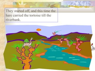 They started off, and this time the
hare carried the tortoise till the
riverbank.
 