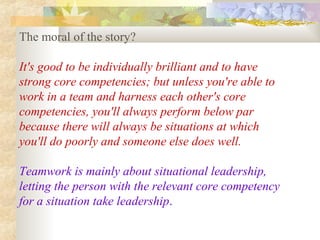 The moral of the story?
It's good to be individually brilliant and to have
strong core competencies; but unless you're able to
work in a team and harness each other's core
competencies, you'll always perform below par
because there will always be situations at which
you'll do poorly and someone else does well.
Teamwork is mainly about situational leadership,
letting the person with the relevant core competency
for a situation take leadership.
 