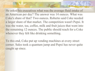 He asked his executives what was the average fluid intake of
an American per day? The answer was 14 ounces. What was
Coke's share of that? Two ounces. Roberto said Coke needed
a larger share of that market. The competition wasn't Pepsi. It
was the water, tea, coffee, milk and fruit juices that went into
the remaining 12 ounces. The public should reach for a Coke
whenever they felt like drinking something.
To this end, Coke put up vending machines at every street
corner. Sales took a quantum jump and Pepsi has never quite
caught up since.
 
