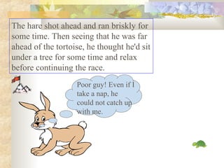 The hare shot ahead and ran briskly for
some time. Then seeing that he was far
ahead of the tortoise, he thought he'd sit
under a tree for some time and relax
before continuing the race.
Poor guy! Even if I
take a nap, he
could not catch up
with me.
 